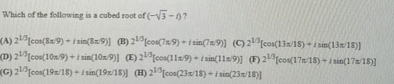 Which of the following is a cubed root of (-V3- 0?
(A) 21°[cos(8z9) + i sin(8z9)] (B) 21[cos(7z/9) + i sin(7x/9)] (C)2[cos(13x/18) + i sin(13x/18)]
(D) 21[cos(10z/9) +i sin(10z/9)] (E) 21[cos(11z9) + i sin(11z9)] (F) 21%[cos(17/18) – 1 sin(17x/18)]
(G) 21[cos(19z/18) + i sin(19z/18)] (H) 2[cos(23/18) - i sin(23x/18)]
