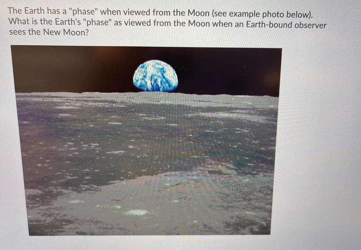 The Earth has a "phase" when viewed from the Moon (see example photo below).
What is the Earth's "phase" as viewed from the Moon when an Earth-bound observer
sees the New Moon?
