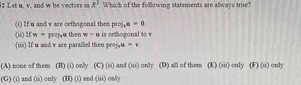 Let u, v, and w be vectors in R. Which of the following statements are always true?
(i) If u and v are orthogonal then proju = 0.
(ii) If w
(iii) If u and v are parallel then projyu = v.
projyu then w – u is orthogonal to v
%3D
(A) none of them (B) () only (C) (ii) and (iii) only (D) all of them (E) (i1) only (F) (i) only
(G) (1) and (ii) only (H) (i) and (iii) only
