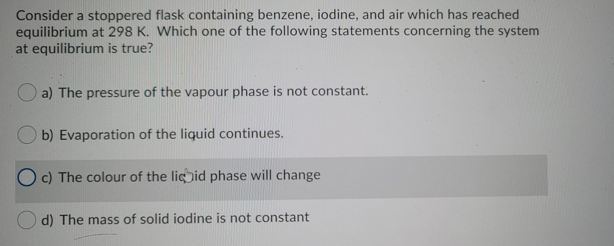 Consider a stoppered flask containing benzene, iodine, and air which has reached
equilibrium at 298 K. Which one of the following statements concerning the system
at equilibrium is true?
a) The pressure of the vapour phase is not constant.
b) Evaporation of the liquid continues.
O c) The colour of the licid phase will change
The mass of solid iodine is not constant
