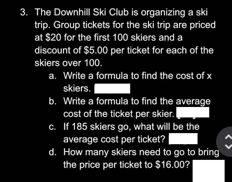 3. The Downhill Ski Club is organizing a ski
trip. Group tickets for the ski trip are priced
at $20 for the first 100 skiers and a
discount of $5.00 per ticket for each of the
skiers over 100.
a. Write a formula to find the cost of x
skiers.
b. Write a formula to find the average
cost of the ticket per skier.
If 185 skiers go, what will be the
average cost per ticket?
d. How many skiers need to go to bring
the price per ticket to $16.00?
c.