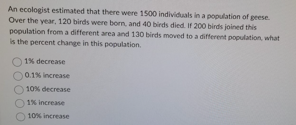 An ecologist estimated that there were 1500 individuals in a population of geese.
Over the year, 120 birds were born, and 40 birds died. If 200 birds joined this
population from a different area and 130 birds moved to a different population, what
is the percent change in this population.
1% decrease
0.1% increase
10% decrease
1% increase
10% increase