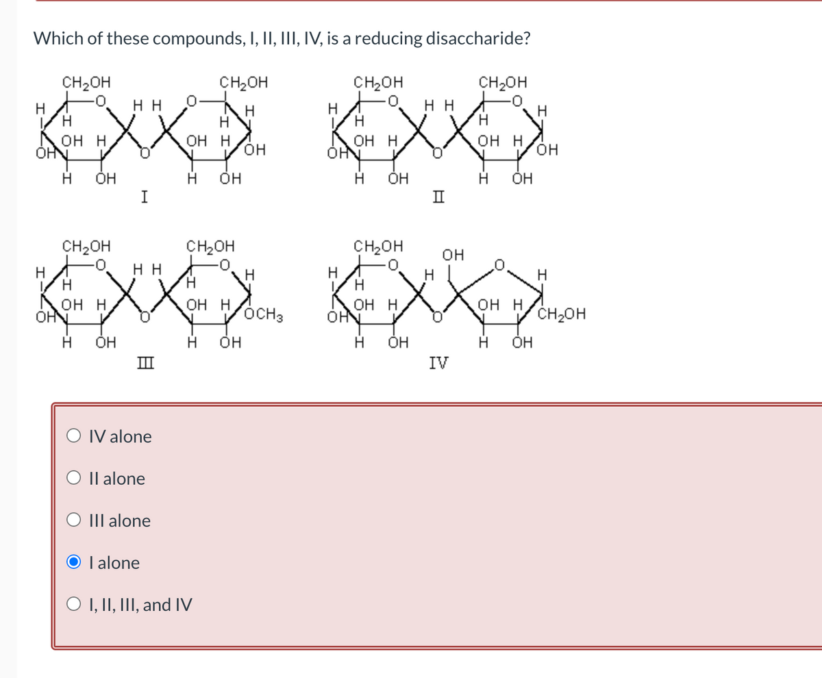 Which of these compounds, I, II, III, IV, is a reducing disaccharide?
CH₂OH
CH₂OH
CH₂OH
нн
Н
Н
хххх х
OH H
OH H
OH H
OH
OHN
Н OH
H OH
Н OH
I
Н
CH₂OH
CH₂OH
нн
NOH H
OHN
XXX
OH H
Н OH
Н OH
Ш
Н
Н
O IV alone
O Il alone
O III alone
I alone
OH
O I, II, III, and IV
Н
OCH3
Н
L
CH₂OH
Н
ону
н
OH H
он
Н OH
CH2OH
Н
OH H
Н OH
нн
II
H
OH
IV
OH H
Н OH
H
CH₂OH
