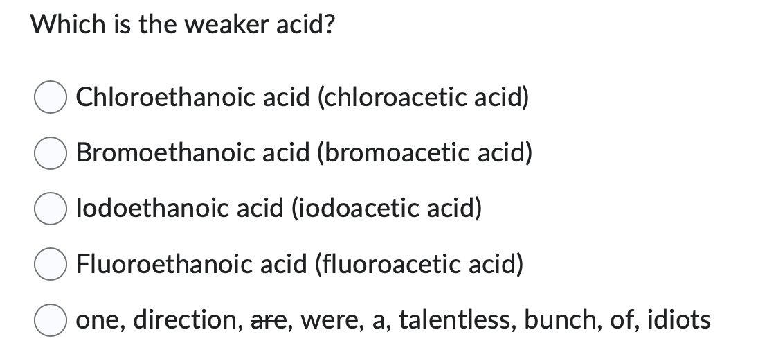 Which is the weaker acid?
Chloroethanoic
acid (chloroacetic acid)
Bromoethanoic acid (bromoacetic acid)
lodoethanoic acid (iodoacetic acid)
Fluoroethanoic acid (fluoroacetic acid)
one, direction, are, were, a, talentless, bunch, of, idiots