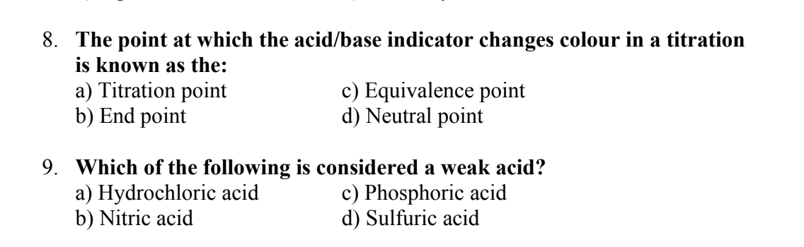 8. The point at which the acid/base indicator changes colour in a titration
is known as the:
a) Titration point
b) End point
c) Equivalence point
d) Neutral point
9. Which of the following is considered a weak acid?
a) Hydrochloric acid
b) Nitric acid
c) Phosphoric acid
d) Sulfuric acid