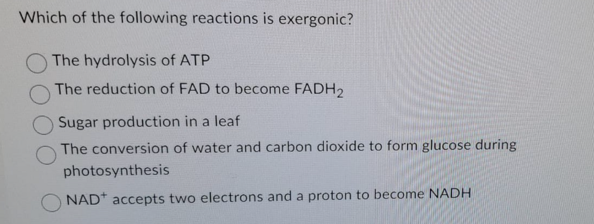 Which of the following reactions is exergonic?
The hydrolysis of ATP
The reduction of FAD to become FADH2
Sugar production in a leaf
The conversion of water and carbon dioxide to form glucose during
photosynthesis
NAD accepts two electrons and a proton to become NADH
