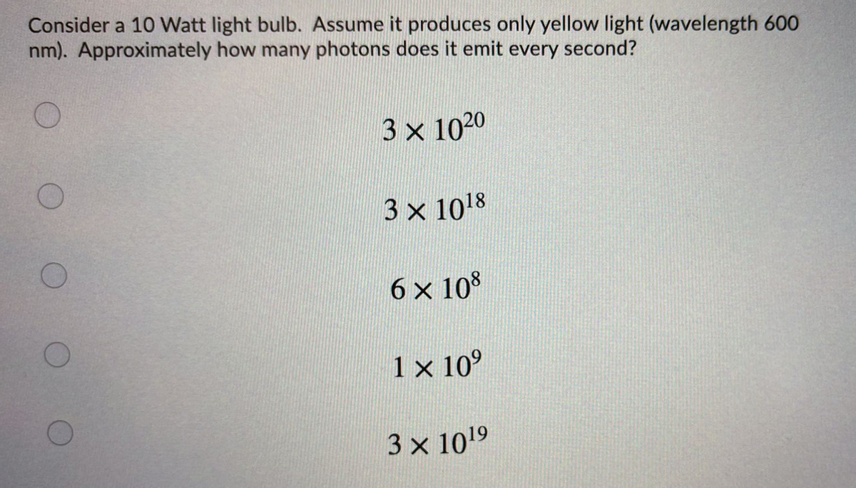 Consider a 10 Watt light bulb. Assume it produces only yellow light (wavelength 600
nm). Approximately how many photons does it emit every second?
3 x 1020
3 x 1018
6 x 108
1 x 10°
3 x 1019
