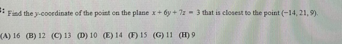 ::
Find the y-coordinate of the point on the plane x+ 6y + 7z = 3 that is closest to the point (-14, 21, 9).
(A) 16 (B) 12 (C) 13 (D) 10 (E) 14 (F) 15 (G) 11 (H) 9
