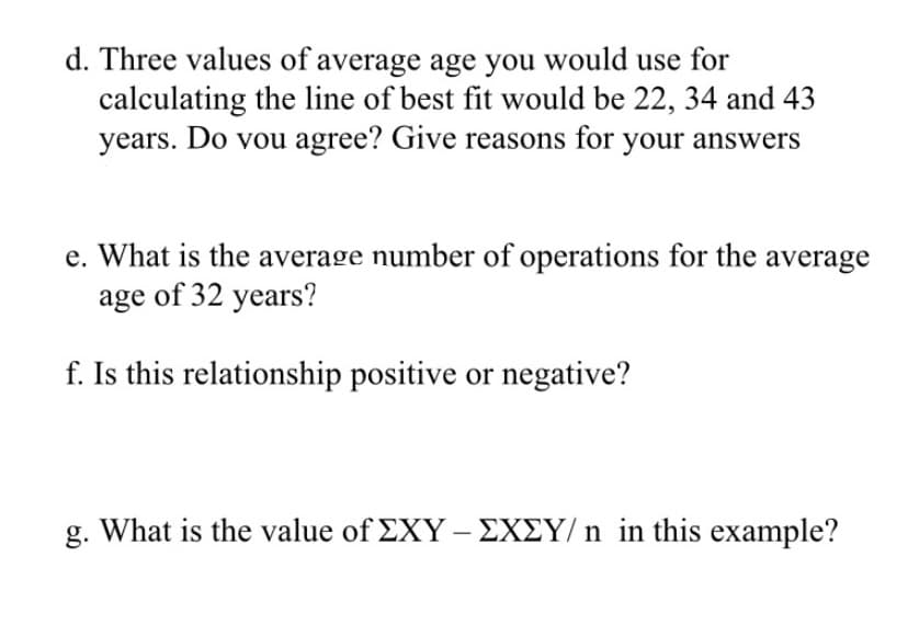 d. Three values of average age you would use for
calculating the line of best fit would be 22, 34 and 43
years. Do vou agree? Give reasons for your answers
e. What is the average number of operations for the average
age of 32 years?
f. Is this relationship positive or negative?
g. What is the value of EXY – EXEY/ n in this example?
