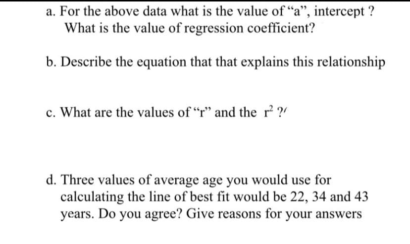 a. For the above data what is the value of "a", intercept ?
What is the value of regression coefficient?
b. Describe the equation that that explains this relationship
c. What are the values of “r" and the r² ?!
d. Three values of average age you would use for
calculating the line of best fit would be 22, 34 and 43
years. Do you agree? Give reasons for your answers
