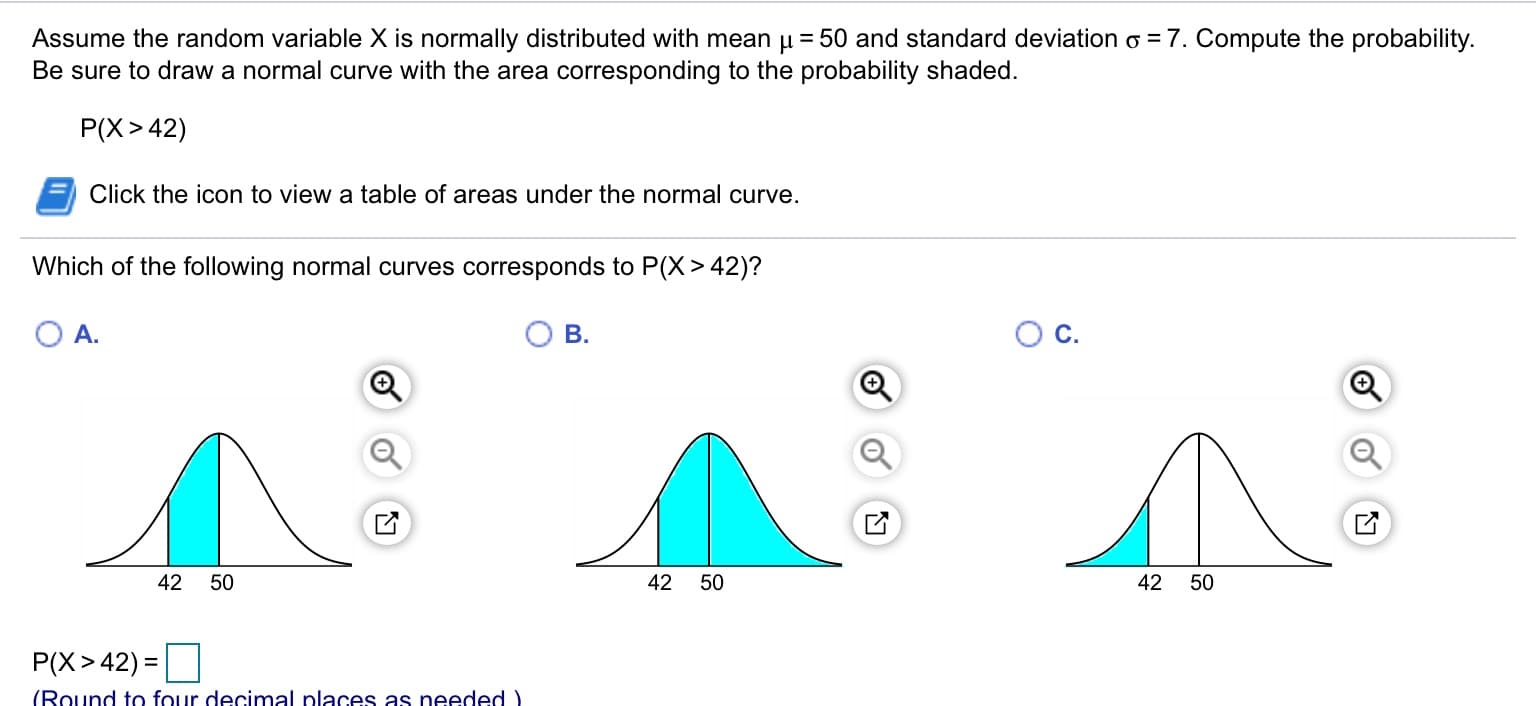 Assume the random variable X is normally distributed with mean u = 50 and standard deviation o = 7. Compute the probability.
Be sure to draw a normal curve with the area corresponding to the probability shaded.
P(X> 42)
Click the icon to view a table of areas under the normal curve.
Which of the following normal curves corresponds to P(X> 42)?
Oc.
A.
B.
42 50
42 50
42 50
P(X>42) =
(Round to four decimal places as needed )
