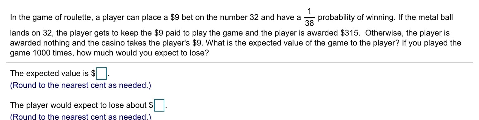 probability of winning. If the metal ball
38
In the game of roulette, a player can place a $9 bet on the number 32 and have a
lands on 32, the player gets to keep the $9 paid to play the game and the player is awarded $315. Otherwise, the player is
awarded nothing and the casino takes the player's $9. What is the expected value of the game to the player? If you played the
game 1000 times, how much would you expect to lose?
The expected value is $
(Round to the nearest cent as needed.)
The player would expect to lose about $
(Round to the nearest cent as needed.)
