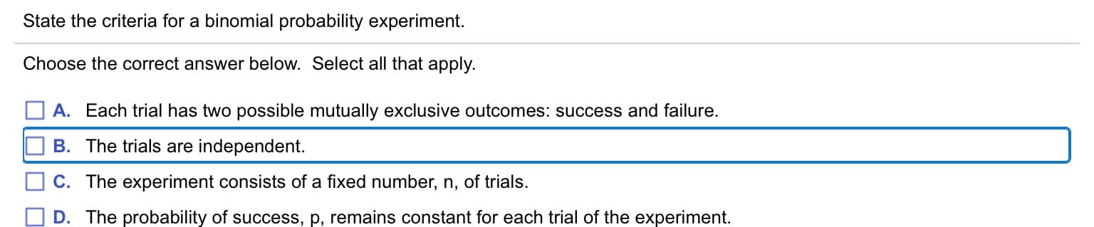 State the criteria for a binomial probability experiment.
Choose the correct answer below. Select all that apply.
A. Each trial has two possible mutually exclusive outcomes: success and failure.
B. The trials are independent.
C. The experiment consists of a fixed number, n, of trials.
D. The probability of success, p, remains constant for each trial of the experiment.
