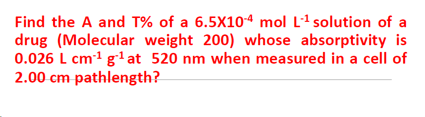 Find the A and T% of a 6.5X104 mol L1 solution of a
drug (Molecular weight 200) whose absorptivity is
0.026 L cm-1 g1at 520 nm when measured in a cell of
2.00 cm pathlength?
