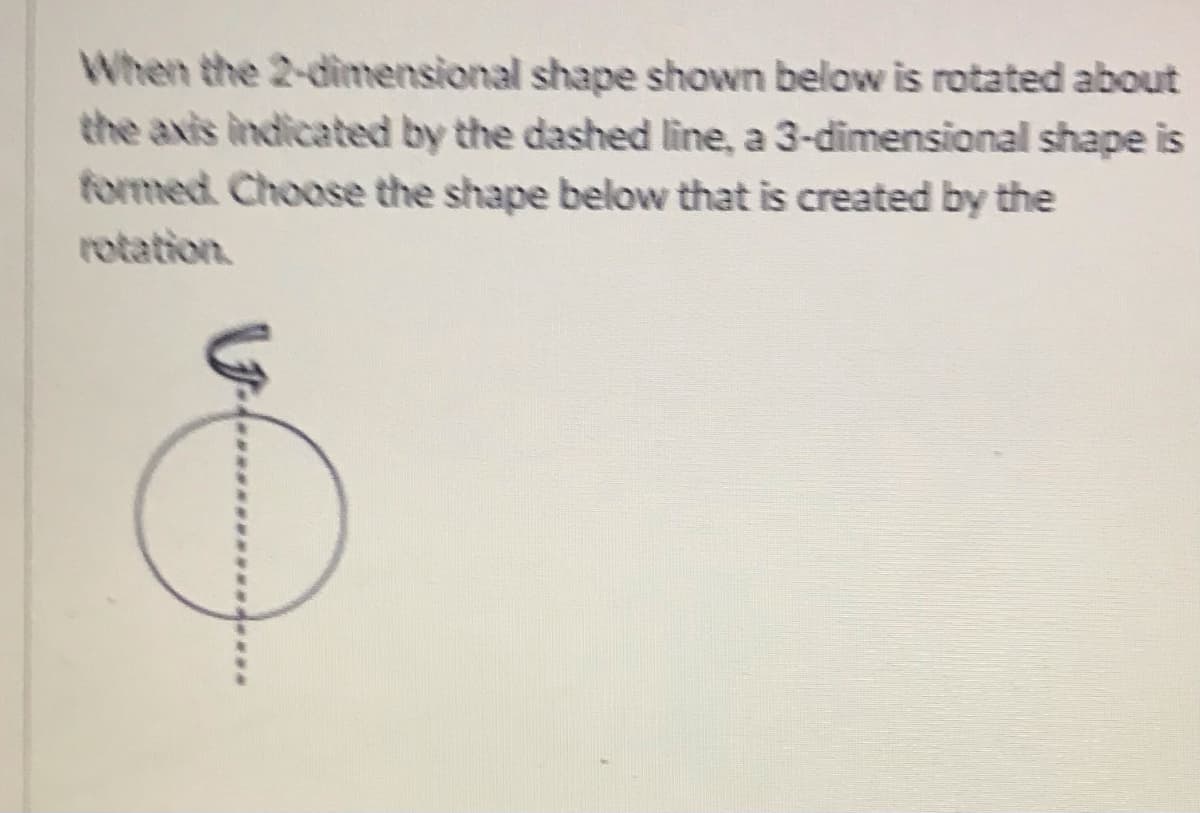 When the 2-dimensional shape shown below is rotated about
the axis indicated by the dashed line, a 3-dimensional shape is
formed Choose the shape below that is created by the
rotation.

