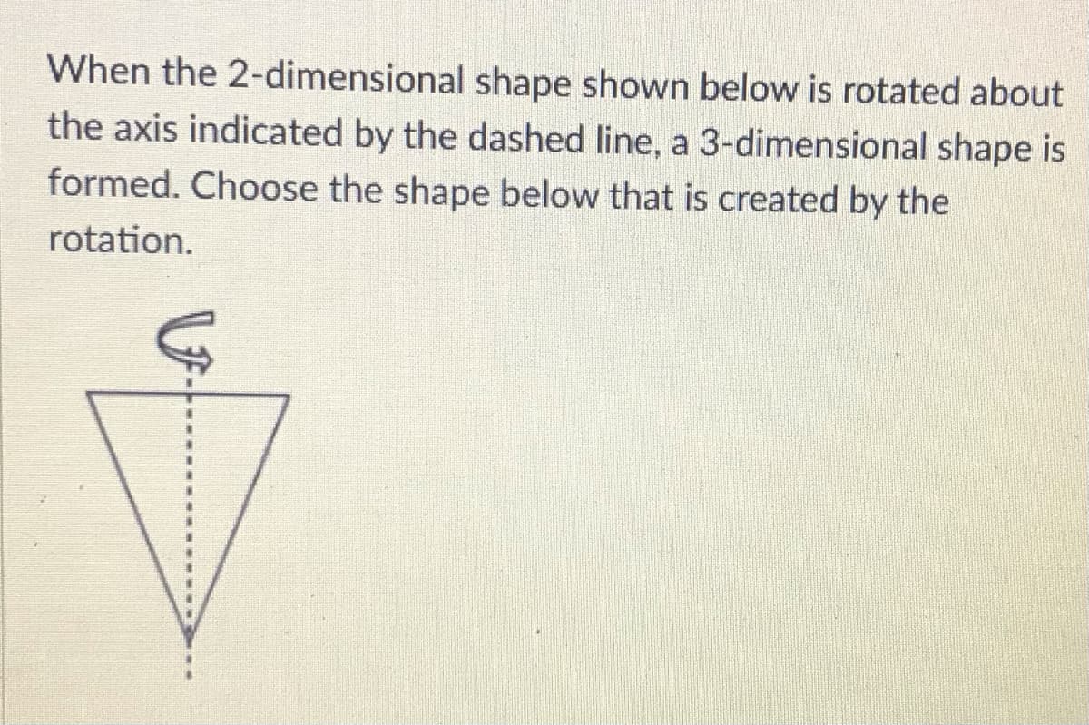 When the 2-dimensional shape shown below is rotated about
the axis indicated by the dashed line, a 3-dimensional shape is
formed. Choose the shape below that is created by the
rotation.
