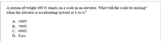 A person of weight 490 N stands on a scale in an elevator. What will the scale be reading?
when the elevator is accelerating upward at 6 m/s?
A. 190N
B. 790N
C. 490N
D. Zero
