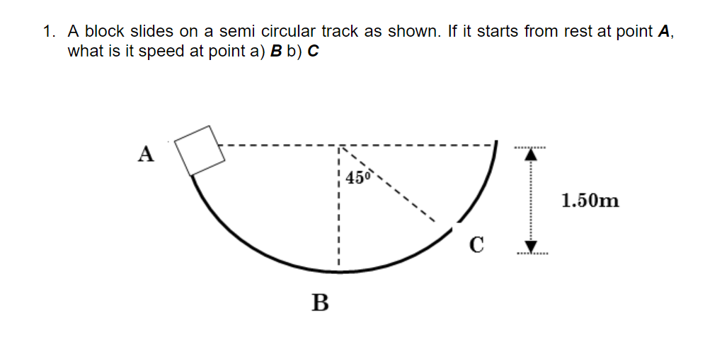 1. A block slides on a semi circular track as shown. If it starts from rest at point A,
what is it speed at point a) B b) C
А
1.50m
B
