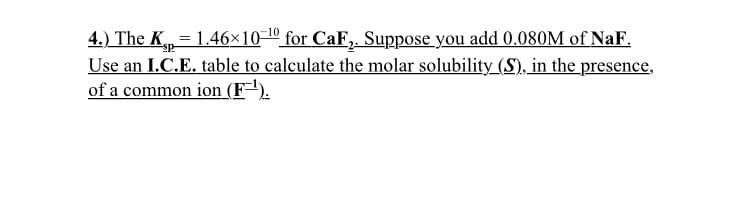 4.) The K,= 1.46×10-º for CaF,. Suppose you add 0.080M of NaF.
Use an I.C.E. table to calculate the molar solubility_(S), in the presence,
of a common ion (F=").
