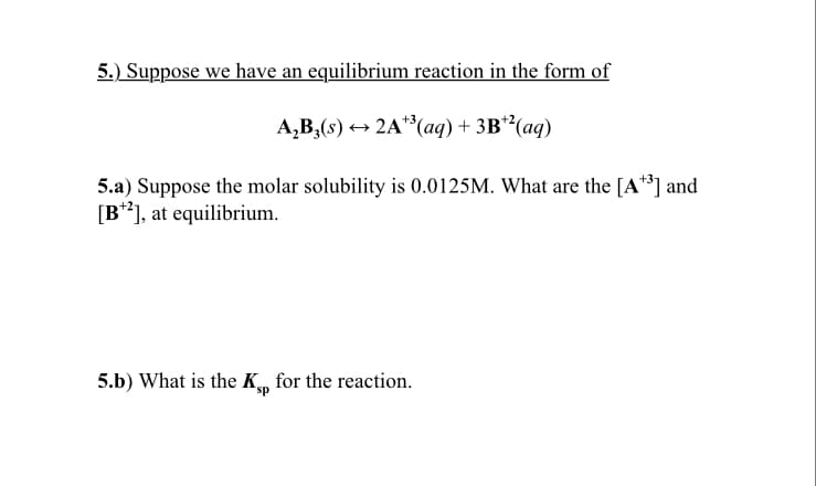5.) Suppose we have an equilibrium reaction in the form of
A,B,(s) + 2A**(aq) + 3B**(aq)
5.a) Suppose the molar solubility is 0.0125M. What are the [A**] and
[B**], at equilibrium.
5.b) What is the K„ for the reaction.

