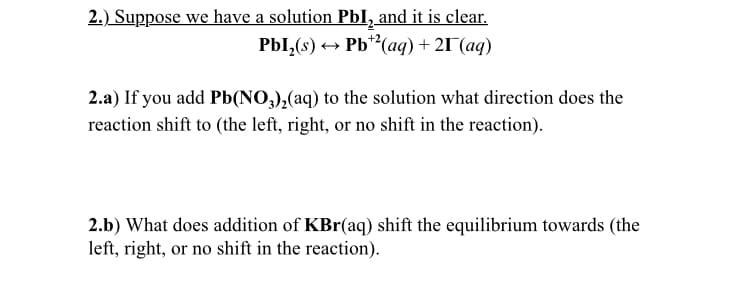 2.) Suppose we have a solution PbI, and it is clear.
PbI,(s) + Pb**(aq) + 21°(aq)
2.a) If you add Pb(NO,),(aq) to the solution what direction does the
reaction shift to (the left, right, or no shift in the reaction).
2.b) What does addition of KBr(aq) shift the equilibrium towards (the
left, right, or no shift in the reaction).
