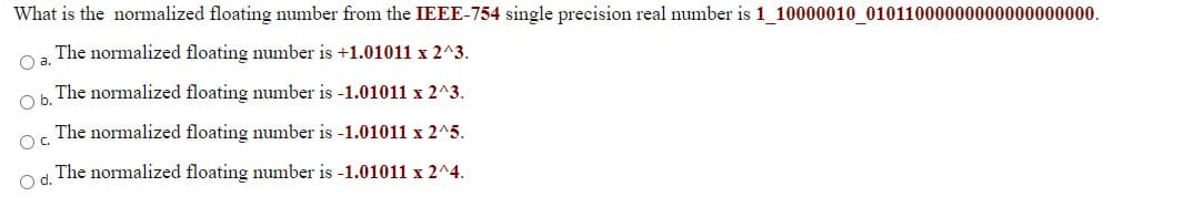 What is the normalized floating number from the IEEE-754 single precision real number is 1_10000010_01011000000000000000000.
The normalized floating number is +1.01011 x 2^3.
Oa.
The normalized floating number is -1.01011 x 2^3.
Ob.
The normalized floating number is -1.01011 x 2^5.
Oc.
The normalized floating number is -1.01011 x 2^4.
Od.
