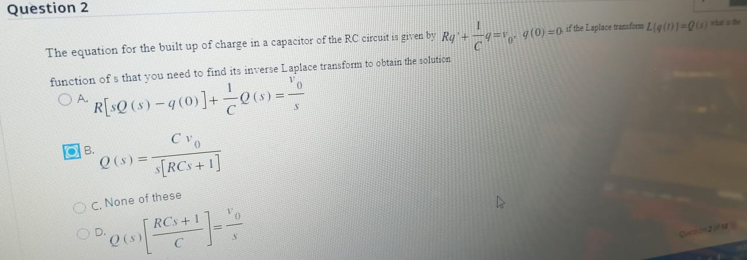 Question 2
The equation for the built up of charge in a capacitor of the RC circuit is given by Rq'+-q=v g (0) =0 f the Laplace tranufom L{q(1)}=Qu)
function of s that you need to find its inverse Laplace transform to obtain the solution
O A.
R[sQ (s) -q (0)]+0s) =
B.
Q(6)=TRCS+1]
O C. None of these
RCs +1
