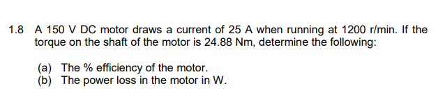1.8 A 150 V DC motor draws a current of 25 A when running at 1200 r/min. If the
torque on the shaft of the motor is 24.88 Nm, determine the following:
(a) The % efficiency of the motor.
(b) The power loss in the motor in W.
