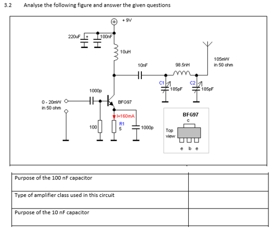 3.2
Analyse the following figure and answer the given questions
A6
220uF
100nF
10uH
105mW
in 50 ohm
10nF
98.5nH
C1
C2
1000p
185pf
185pF
0- 20mw
in 50 ohm
BFG97
160mA.
BFG97
R1
5
100
1000p
Top
view
ebe
Purpose of the 100 nF capacitor
Type of amplifier class used in this circuit
Purpose of the 10 nF capacitor
