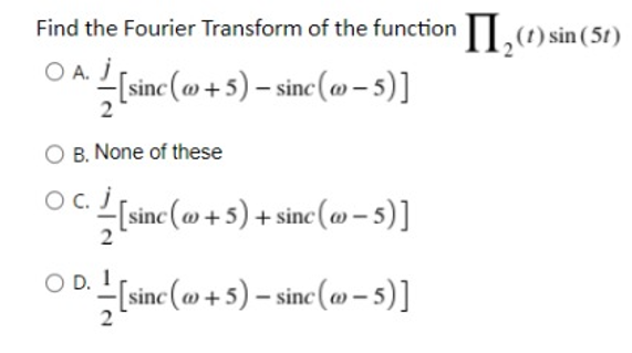 Find the Fourier Transform of the function|.) sin (5t)
OA.
O A. J
[sinc (@+5) – sinc (»- 5)]
2
B. None of these
OC.
sine (am + 5) + sine (m – s)]
inc (m – 5)]
O D.
sine (o + 5) – sinc (o -5)]
