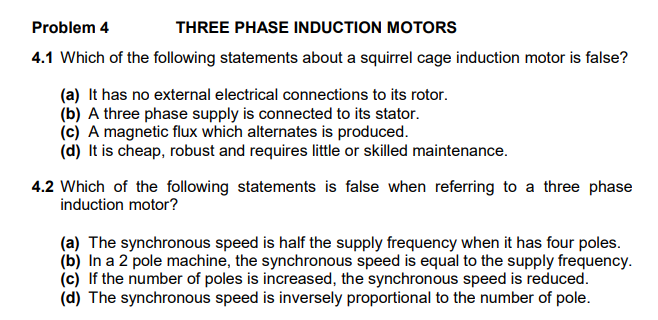 Problem 4
THREE PHASE INDUCTION MOTORS
4.1 Which of the following statements about a squirrel cage induction motor is false?
(a) It has no external electrical connections to its rotor.
(b) A three phase supply is connected to its stator.
(c) A magnetic flux which alternates is produced.
(d) It is cheap, robust and requires little or skilled maintenance.
4.2 Which of the following statements is false when referring to a three phase
induction motor?
(a) The synchronous speed is half the supply frequency when it has four poles.
(b) In a 2 pole machine, the synchronous speed is equal to the supply frequency.
(c) If the number of poles is increased, the synchronous speed is reduced.
(d) The synchronous speed is inversely proportional to the number of pole.
