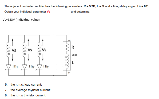 The adjacent controlled rectifier has the following parameters: R = 5.20, L = ∞ and a firing delay angle of a = 60°.
Obtain your individual parameter Vs
and determine,
Vs=333V (individual value)
R
Load
L
elle
Vs
меее
Vs
ееее
Vs
Th₂ Th₂
Th₁
6. the r.m.s. load current;
7. the average thyristor current;
8. the r.m.s thyristor current;
меет