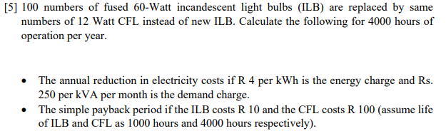 [5] 100 numbers of fused 60-Watt incandescent light bulbs (ILB) are replaced by same
numbers of 12 Watt CFL instead of new ILB. Calculate the following for 4000 hours of
operation per year.
The annual reduction in electricity costs if R 4 per kWh is the energy charge and Rs.
250 per kVA per month is the demand charge.
• The simple payback period if the ILB costs R 10 and the CFL costs R 100 (assume life
of ILB and CFL as 1000 hours and 4000 hours respectively).
●
