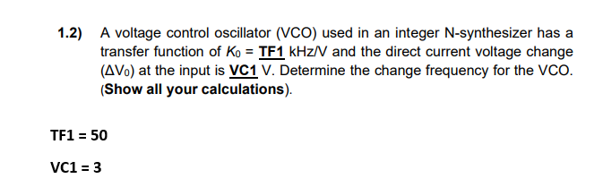 1.2) A voltage control oscillator (VCO) used in an integer N-synthesizer has a
transfer function of Ko = TF1 kHz/V and the direct current voltage change
(AVO) at the input is VC1 V. Determine the change frequency for the VCO.
(Show all your calculations).
TF1 = 50
VC1 = 3