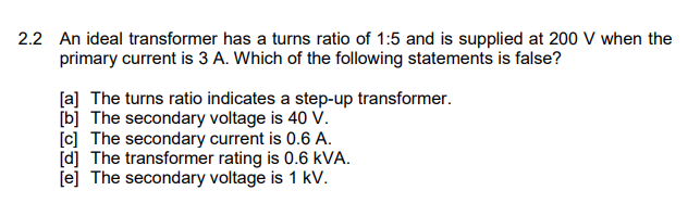2.2 An ideal transformer has a turns ratio of 1:5 and is supplied at 200 V when the
primary current is 3 A. Which of the following statements is false?
[a] The turns ratio indicates a step-up transformer.
[b] The secondary voltage is 40 V.
[c] The secondary current is 0.6 A.
[d] The transformer rating is 0.6 kVA.
[e] The secondary voltage is 1 kV.
