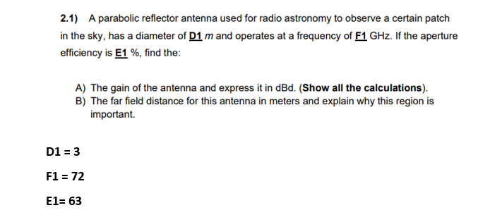 2.1) A parabolic reflector antenna used for radio astronomy to observe a certain patch
in the sky, has a diameter of D1 m and operates at a frequency of F1 GHz. If the aperture
efficiency is E1 %, find the:
A) The gain of the antenna and express it in dBd. (Show all the calculations).
B) The far field distance for this antenna in meters and explain why this region is
important.
D1 = 3
F1 = 72
E1= 63