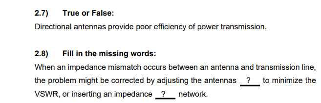 2.7) True or False:
Directional antennas provide poor efficiency of power transmission.
2.8) Fill in the missing words:
When an impedance mismatch occurs between an antenna and transmission line,
the problem might be corrected by adjusting the antennas ? to minimize the
VSWR, or inserting an impedance__?___ network.