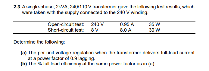 2.3 A single-phase, 2KVA, 240/110 V transformer gave the following test results, which
were taken with the supply connected to the 240 V winding.
Open-circuit test: 240 V
Short-circuit test:
35 W
30 W
0.95 A
8 V
8.0 A
Determine the following:
(a) The per unit voltage regulation when the transformer delivers full-load current
at a power factor of 0.9 lagging.
(b) The % full load efficiency at the same power factor as in (a).
