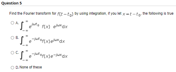 Question 5
Find the Fourier transform for f(t -to) by using integration, if you let x =t-to, the following is true
O A.
OB.
O E ejutof(x)elux dx
OC.
utof(x)e¬/wxdx
- 00
D. None of these
