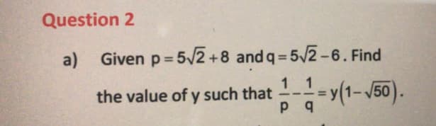 Question 2
a)
Given p= 5/2 +8 and q = 5/2-6. Find
1 1
the value of y such that --=y(1-V50).
