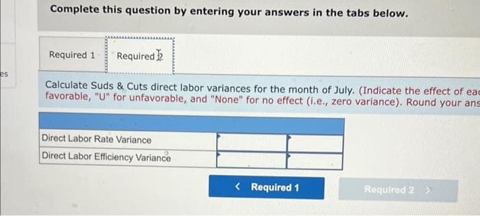 Complete this question by entering your answers in the tabs below.
Required 1
Required
es
Calculate Suds & Cuts direct labor variances for the month of July. (Indicate the effect of eac
favorable, "U" for unfavorable, and "None" for no effect (i.e., zero variance). Round your ans
Direct Labor Rate Variance
Direct Labor Efficiency Variance
< Required 1
Required 2
