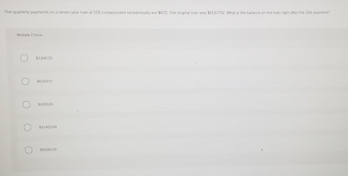 The quarterly payments on a seven year loan at 12% compounded semiannually are $672. The original loan was $12,67712. What is the balance on the loan right after the 21st payment?
Multiple Choice
$3,640 35
$6,503 17
$4,193.65
$10,402.64
$19,180 29
