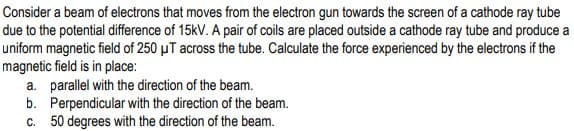 Consider a beam of electrons that moves from the electron gun towards the screen of a cathode ray tube
due to the potential difference of 15kV. A pair of coils are placed outside a cathode ray tube and produce a
uniform magnetic field of 250 µT across the tube. Calculate the force experienced by the electrons if the
magnetic field is in place:
a. parallel with the direction of the beam.
b. Perpendicular with the direction of the beam.
c. 50 degrees with the direction of the beam.
