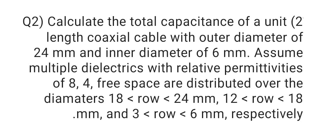 Q2) Calculate the total capacitance of a unit (2
length coaxial cable with outer diameter of
24 mm and inner diameter of 6 mm. Assume
multiple dielectrics with relative permittivities
of 8, 4, free space are distributed over the
diamaters 18 < row < 24 mm, 12 < row < 18
.mm, and 3 < row < 6 mm, respectively
