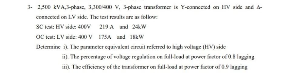 3- 2,500 kVA,3-phase, 3,300/400 V, 3-phase transformer is Y-connected on HV side and A-
connected on LV side. The test results are as follow:
SC test: HV side: 400V
219 A and 24kW
OC test: LV side: 400 V 175A and 18kW
Determine i). The parameter equivalent circuit referred to high voltage (HV) side
ii). The percentage of voltage regulation on full-load at power factor of 0.8 lagging
iii). The efficiency of the transformer on full-load at power factor of 0.9 lagging
