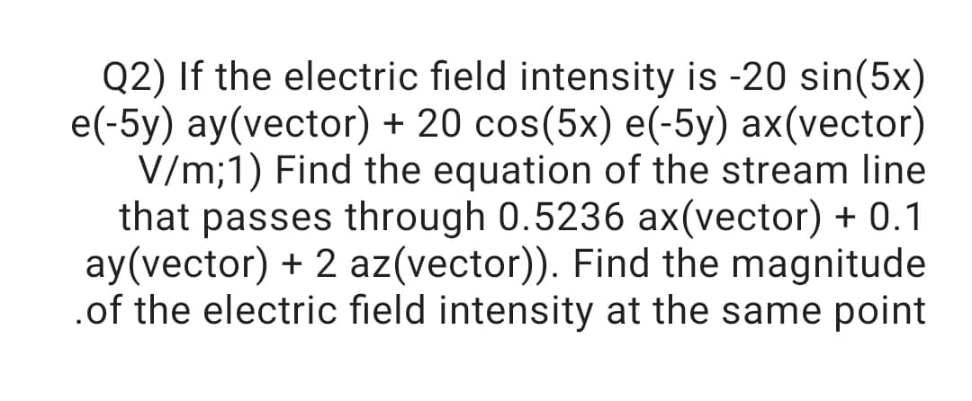 Q2) If the electric field intensity is -20 sin(5x)
e(-5y) ay(vector) + 20 cos(5x) e(-5y) ax(vector)
V/m;1) Find the equation of the stream line
that passes through 0.5236 ax(vector) + 0.1
ay(vector) + 2 az(vector)). Find the magnitude
.of the electric field intensity at the same point
