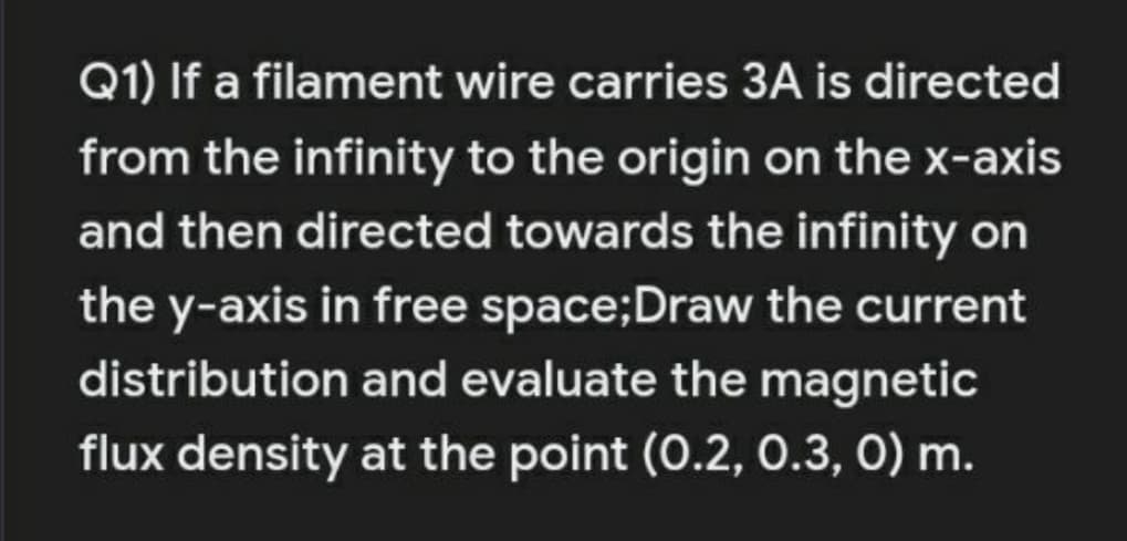 Q1) If a filament wire carries 3A is directed
from the infinity to the origin on the x-axis
and then directed towards the infinity on
the y-axis in free space;Draw the current
distribution and evaluate the magnetic
flux density at the point (0.2, 0.3, 0) m.
