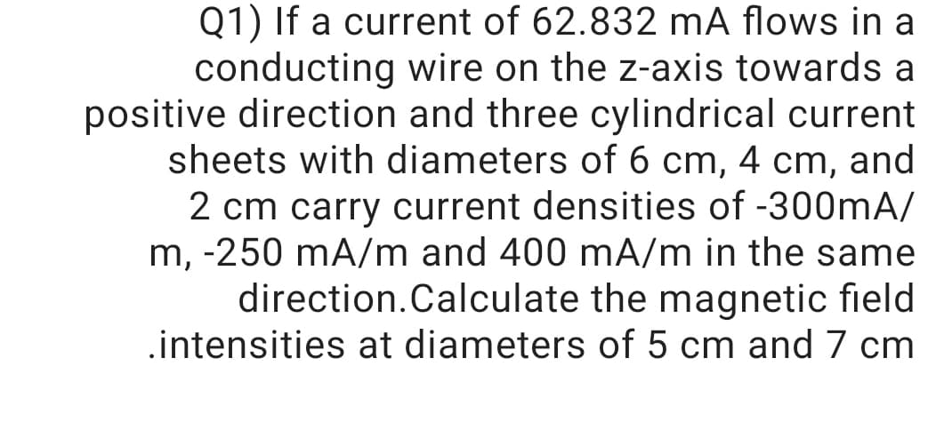 Q1) If a current of 62.832 mA flows in a
conducting wire on the z-axis towards a
positive direction and three cylindrical current
sheets with diameters of 6 cm, 4 cm, and
2 cm carry current densities of -300mA/
m, -250 mA/m and 400 mA/m in the same
direction.Calculate the magnetic field
.intensities at diameters of 5 cm and 7 cm
