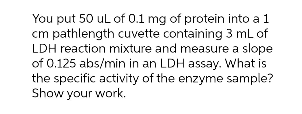 You put 50 uL of 0.1 mg of protein into a 1
cm pathlength cuvette containing 3 mL of
LDH reaction mixture and measure a slope
of 0.125 abs/min in an LDH assay. What is
the specific activity of the enzyme sample?
Show your work.
