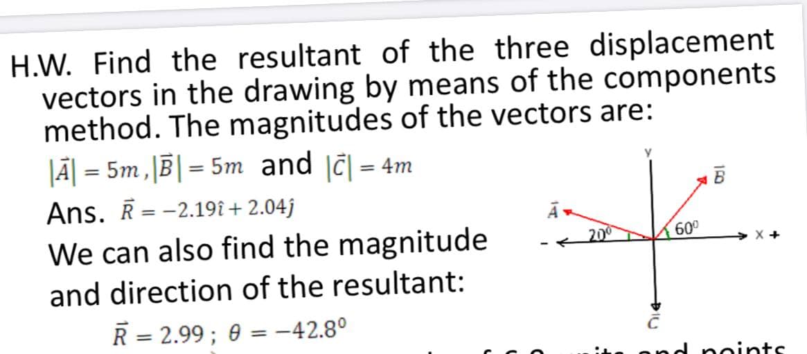 H.W. Find the resultant of the three displacement
vectors in the drawing by means of the components
method. The magnitudes of the vectors are:
JĀ| = 5m, B|= 5m and jč| = 4m
%3D
Ans. Ē = -2.19î + 2.04j
B
We can also find the magnitude
K200
600
X +
and direction of the resultant:
R = 2.99 ; 0 = –42.8°
